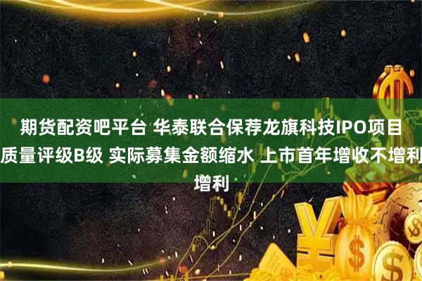 期货配资吧平台 华泰联合保荐龙旗科技IPO项目质量评级B级 实际募集金额缩水 上市首年增收不增利