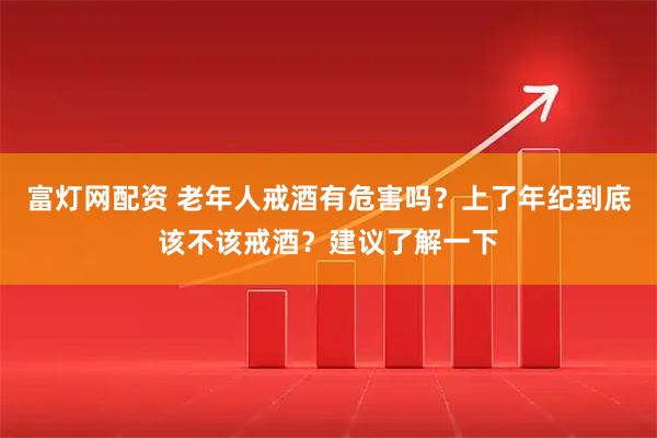 富灯网配资 老年人戒酒有危害吗？上了年纪到底该不该戒酒？建议了解一下