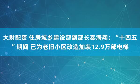 大财配资 住房城乡建设部副部长秦海翔：“十四五”期间 已为老旧小区改造加装12.9万部电梯