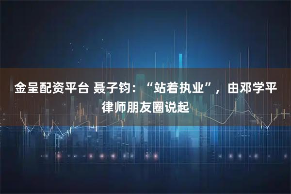 金呈配资平台 聂子钧：“站着执业”，由邓学平律师朋友圈说起