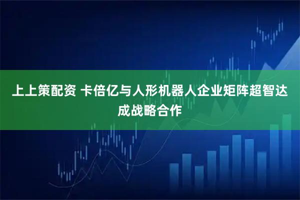 上上策配资 卡倍亿与人形机器人企业矩阵超智达成战略合作