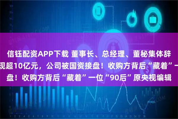 信钰配资APP下载 董事长、总经理、董秘集体辞职！前两大股东清仓套现超10亿元，公司被国资接盘！收购方背后“藏着”一位“90后”原央视编辑