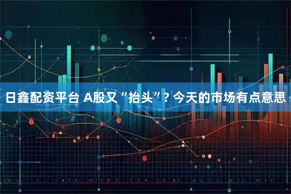 日鑫配资平台 A股又“抬头”? 今天的市场有点意思
