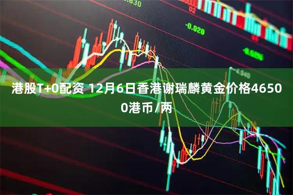 港股T+0配资 12月6日香港谢瑞麟黄金价格46500港币/两