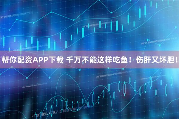 帮你配资APP下载 千万不能这样吃鱼！伤肝又坏胆！