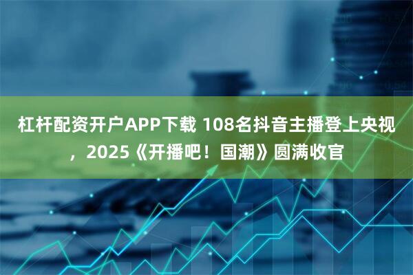 杠杆配资开户APP下载 108名抖音主播登上央视，2025《开播吧！国潮》圆满收官