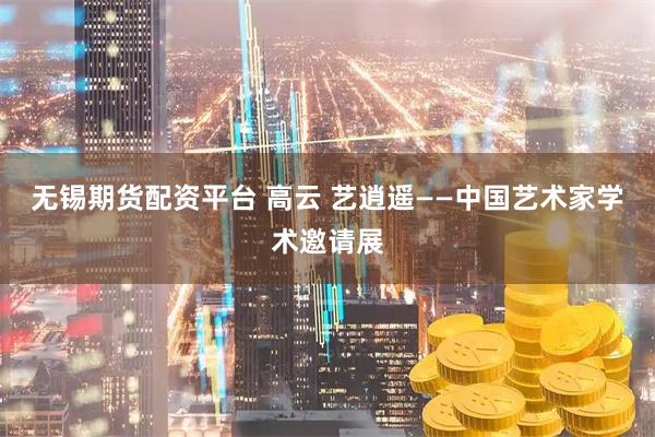 无锡期货配资平台 高云 艺逍遥——中国艺术家学术邀请展