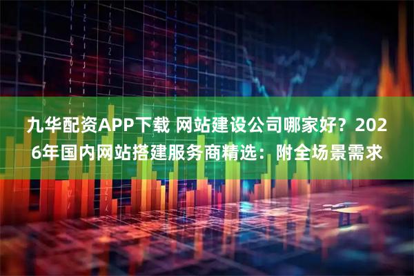 九华配资APP下载 网站建设公司哪家好？2026年国内网站搭建服务商精选：附全场景需求