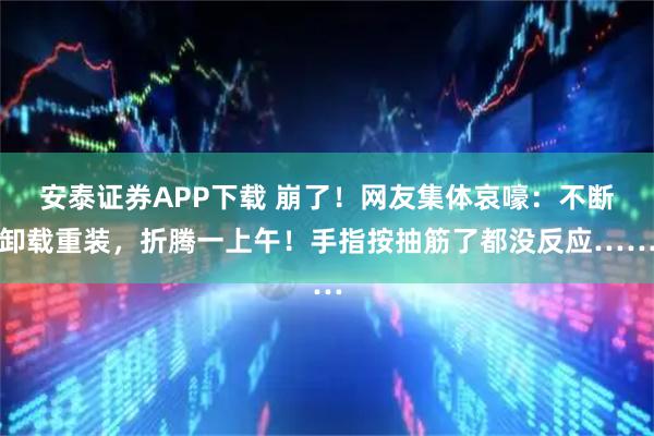 安泰证券APP下载 崩了！网友集体哀嚎：不断卸载重装，折腾一上午！手指按抽筋了都没反应……