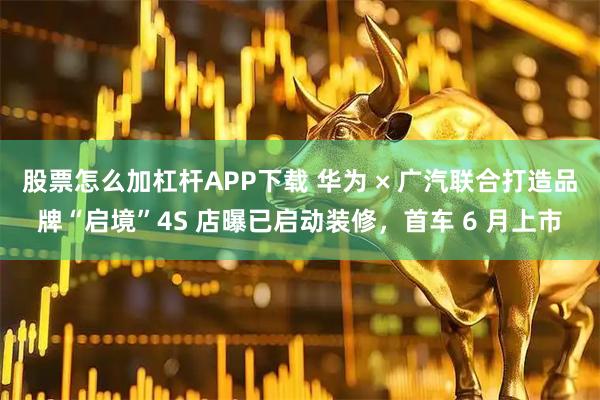 股票怎么加杠杆APP下载 华为 × 广汽联合打造品牌“启境”4S 店曝已启动装修，首车 6 月上市
