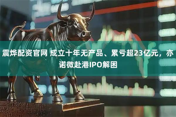 震烨配资官网 成立十年无产品、累亏超23亿元，亦诺微赴港IPO解困