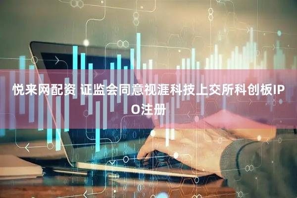 悦来网配资 证监会同意视涯科技上交所科创板IPO注册