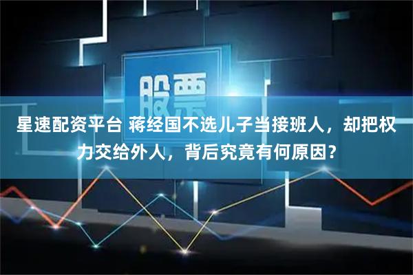 星速配资平台 蒋经国不选儿子当接班人，却把权力交给外人，背后究竟有何原因？