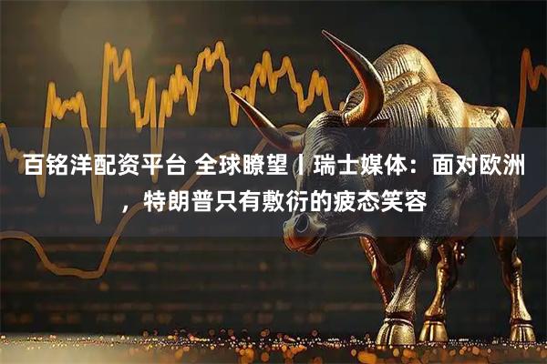 百铭洋配资平台 全球瞭望丨瑞士媒体：面对欧洲，特朗普只有敷衍的疲态笑容