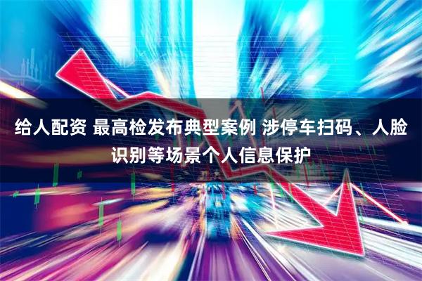 给人配资 最高检发布典型案例 涉停车扫码、人脸识别等场景个人信息保护