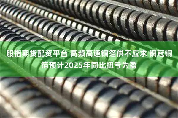 股指期货配资平台 高频高速铜箔供不应求 铜冠铜箔预计2025年同比扭亏为盈