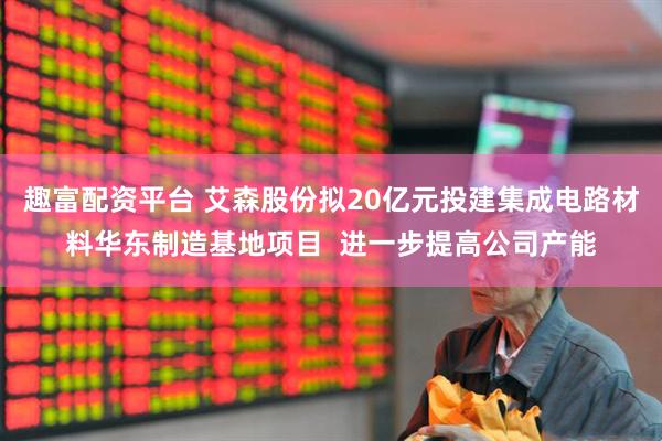 趣富配资平台 艾森股份拟20亿元投建集成电路材料华东制造基地项目  进一步提高公司产能