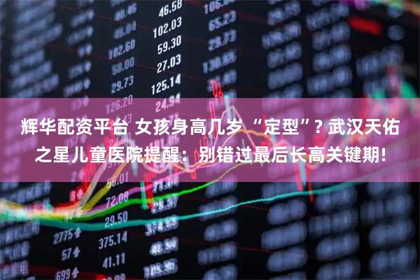 辉华配资平台 女孩身高几岁 “定型”? 武汉天佑之星儿童医院提醒：别错过最后长高关键期!