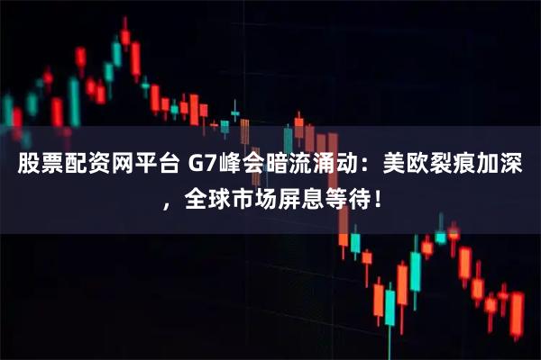 股票配资网平台 G7峰会暗流涌动：美欧裂痕加深，全球市场屏息等待！