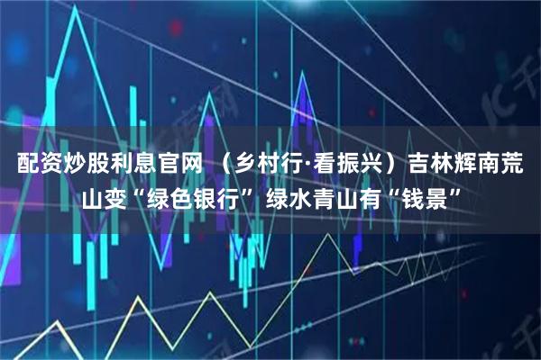 配资炒股利息官网 （乡村行·看振兴）吉林辉南荒山变“绿色银行” 绿水青山有“钱景”