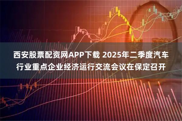 西安股票配资网APP下载 2025年二季度汽车行业重点企业经济运行交流会议在保定召开