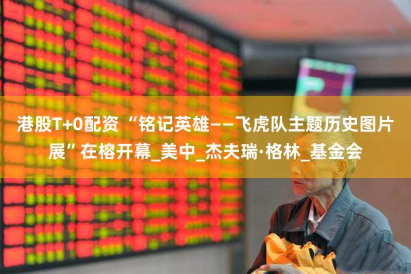 港股T+0配资 “铭记英雄——飞虎队主题历史图片展”在榕开幕_美中_杰夫瑞·格林_基金会