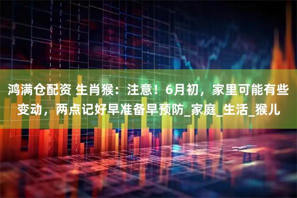 鸿满仓配资 生肖猴：注意！6月初，家里可能有些变动，两点记好早准备早预防_家庭_生活_猴儿