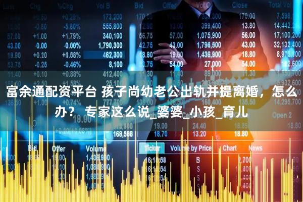 富余通配资平台 孩子尚幼老公出轨并提离婚，怎么办？ 专家这么说_婆婆_小孩_育儿