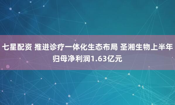 七星配资 推进诊疗一体化生态布局 圣湘生物上半年归母净利润1.63亿元
