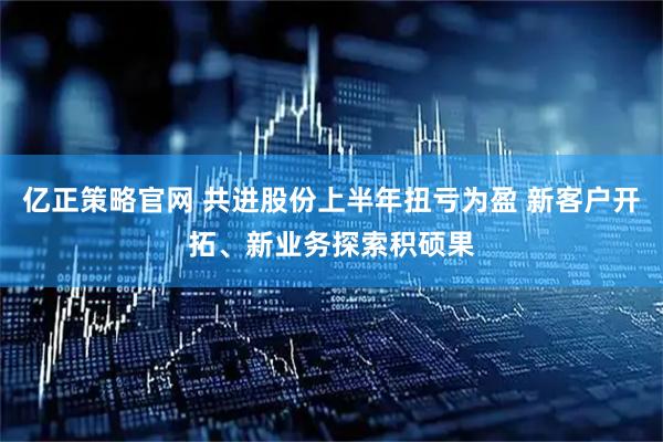 亿正策略官网 共进股份上半年扭亏为盈 新客户开拓、新业务探索积硕果