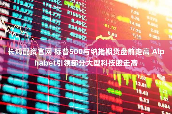 长鸿配资官网 标普500与纳指期货盘前走高 Alphabet引领部分大型科技股走高