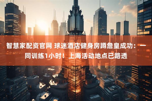 智慧家配资官网 球迷酒店健身房蹲詹皇成功：一同训练1小时！上海活动地点已路透