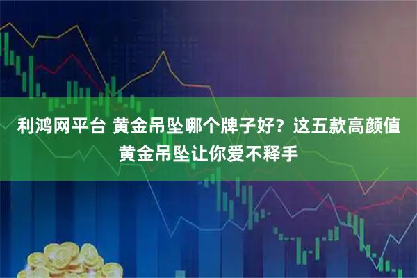 利鸿网平台 黄金吊坠哪个牌子好？这五款高颜值黄金吊坠让你爱不释手