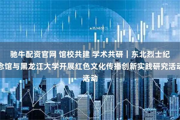 驰牛配资官网 馆校共建 学术共研｜东北烈士纪念馆与黑龙江大学开展红色文化传播创新实践研究活动