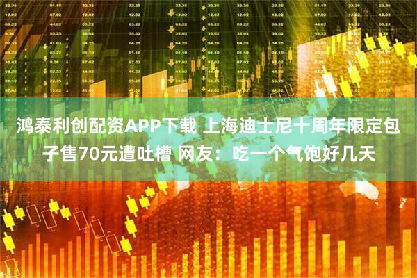 鸿泰利创配资APP下载 上海迪士尼十周年限定包子售70元遭吐槽 网友：吃一个气饱好几天