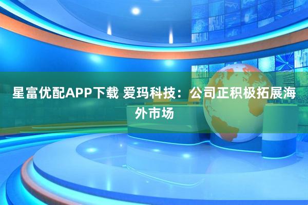 星富优配APP下载 爱玛科技：公司正积极拓展海外市场
